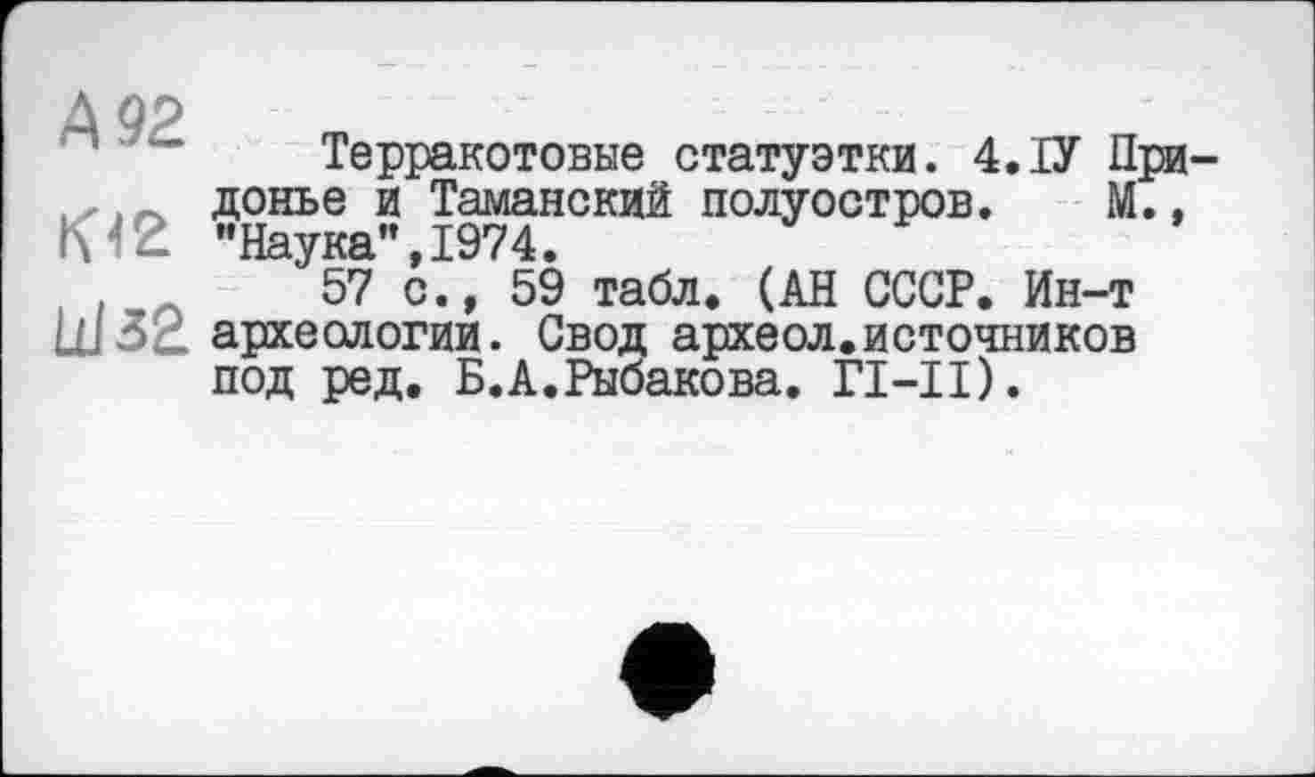 ﻿А 92
Кіг üJ32
Терракотовые статуэтки. 4.ІУ При-донье и Таманский полуостров. М., "Наука",1974.
57 с., 59 табл. (АН СССР. Ин-т археологии. Свод археол.источников под ред. Б.А.Рыбакова. ГІ-ІІ).